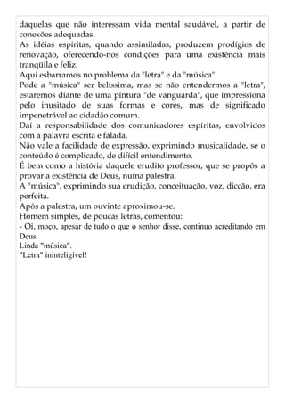 daquelas que não interessam vida mental saudável, a partir de
conexões adequadas.
As idéias espíritas, quando assimiladas, produzem prodígios de
renovação, oferecendo-nos condições para uma existência mais
tranqüila e feliz.
Aqui esbarramos no problema da "letra" e da "música".
Pode a "música" ser belíssima, mas se não entendermos a "letra",
estaremos diante de uma pintura "de vanguarda", que impressiona
pelo inusitado de suas formas e cores, mas de significado
impenetrável ao cidadão comum.
Daí a responsabilidade dos comunicadores espíritas, envolvidos
com a palavra escrita e falada.
Não vale a facilidade de expressão, exprimindo musicalidade, se o
conteúdo é complicado, de difícil entendimento.
É bem como a história daquele erudito professor, que se propôs a
provar a existência de Deus, numa palestra.
A "música", exprimindo sua erudição, conceituação, voz, dicção, era
perfeita.
Após a palestra, um ouvinte aproximou-se.
Homem simples, de poucas letras, comentou:
- Oi, moço, apesar de tudo o que o senhor disse, continuo acreditando em
Deus.
Linda "música".
"Letra" ininteligível!
 