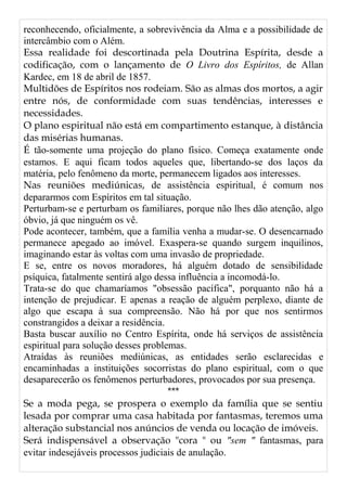 reconhecendo, oficialmente, a sobrevivência da Alma e a possibilidade de
intercâmbio com o Além.
Essa realidade foi descortinada pela Doutrina Espírita, desde a
codificação, com o lançamento de O Livro dos Espíritos, de Allan
Kardec, em 18 de abril de 1857.
Multidões de Espíritos nos rodeiam. São as almas dos mortos, a agir
entre nós, de conformidade com suas tendências, interesses e
necessidades.
O plano espiritual não está em compartimento estanque, à distância
das misérias humanas.
É tão-somente uma projeção do plano físico. Começa exatamente onde
estamos. E aqui ficam todos aqueles que, libertando-se dos laços da
matéria, pelo fenômeno da morte, permanecem ligados aos interesses.
Nas reuniões mediúnicas, de assistência espiritual, é comum nos
depararmos com Espíritos em tal situação.
Perturbam-se e perturbam os familiares, porque não lhes dão atenção, algo
óbvio, já que ninguém os vê.
Pode acontecer, também, que a família venha a mudar-se. O desencarnado
permanece apegado ao imóvel. Exaspera-se quando surgem inquilinos,
imaginando estar às voltas com uma invasão de propriedade.
E se, entre os novos moradores, há alguém dotado de sensibilidade
psíquica, fatalmente sentirá algo dessa influência a incomodá-lo.
Trata-se do que chamaríamos "obsessão pacífica", porquanto não há a
intenção de prejudicar. E apenas a reação de alguém perplexo, diante de
algo que escapa à sua compreensão. Não há por que nos sentirmos
constrangidos a deixar a residência.
Basta buscar auxílio no Centro Espírita, onde há serviços de assistência
espiritual para solução desses problemas.
Atraídas às reuniões mediúnicas, as entidades serão esclarecidas e
encaminhadas a instituições socorristas do plano espiritual, com o que
desaparecerão os fenômenos perturbadores, provocados por sua presença.
***
Se a moda pega, se prospera o exemplo da família que se sentiu
lesada por comprar uma casa habitada por fantasmas, teremos uma
alteração substancial nos anúncios de venda ou locação de imóveis.
Será indispensável a observação "cora " ou "sem " fantasmas, para
evitar indesejáveis processos judiciais de anulação.
 
