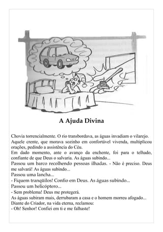 A Ajuda Divina
Chovia torrencialmente. O rio transbordava, as águas invadiam o vilarejo.
Aquele crente, que morava sozinho em confortável vivenda, multiplicou
orações, pedindo a assistência do Céu.
Em dado momento, ante o avanço da enchente, foi para o telhado,
confiante de que Deus o salvaria. As águas subindo...
Passou um barco recolhendo pessoas ilhadas. - Não é preciso. Deus
me salvará! As águas subindo...
Passou uma lancha...
- Fiquem tranqüilos! Confio em Deus. As águas subindo...
Passou um helicóptero...
- Sem problema! Deus me protegerá.
As águas subiram mais, derrubaram a casa e o homem morreu afogado...
Diante do Criador, na vida eterna, reclamou:
- Oh! Senhor! Confiei em ti e me falhaste!
 