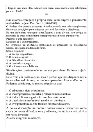 - Engano seu, meu filho! Mandei um barco, uma lancha e um helicóptero
para recolhê-lo!
***
Não estamos entregues à própria sorte, como sugere o pensamento
materialista de Jean Paul Sartre (1905-1980).
O Senhor não esquece ninguém. A todos estende sua mão complacente,
dando-nos condições para enfrentar nossas dificuldades e dissabores.
Há um problema: raramente identificamos a ação divina. Isso porque as
respostas de Deus nem sempre correspondem às nossas expectativas.
Pedimos o que desejamos.
Deus nos dá o que precisamos.
Os temporais da existência simbolizam as esfregadas da Providência
Divina, ensejando mudança de rumo.
Senão, vejamos:
1. A doença respiratória...
2. O lar em desajuste...
3. A dificuldade financeira...
4. A perda do emprego...
5. O acidente automobilístico...
São situações constrangedoras que nos perturbam. Pedimos a ajuda
divina.
Deus vem em nosso auxílio, mas é preciso que nos disponhamos a
tomar o barco do futuro, deixando no passado velhas tendências.
Podemos considerar, na mesma seqüência, que:
1. O tabagismo afeta os pulmões.
2. A incompreensão conturba o relacionamento afetivo.
3. A indisciplina nos gastos faz rombos nas contas.
4. A displicência profissional resulta em demissão.
5. A irresponsabilidade no trânsito favorece desastres.
A pouca disposição em encarar nossos erros e desacertos, como
causa de nossas dificuldades e problemas, neutraliza a ação divina
em nosso benefício.
As crises sugerem mudanças.
 