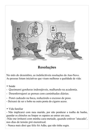 Resoluções
No mês de dezembro, as indefectíveis resoluções do Ano-Novo.
As pessoas listam iniciativas que visam melhorar a qualidade de vida:
• Saúde
- Queimarei gorduras indesejáveis, malhando na academia.
- Desenferrujarei as pernas com caminhadas diárias.
- Porei cadeado na boca, reduzindo o excesso de peso.
- Deixarei de ser o bobo na outra ponta do cigarro aceso.
• Vida familiar
- Não implicarei com meu marido, por não pendurar a toalha de banho,
guardar os chinelos ou limpar os sapatos ao entrar em casa.
-Não me irritarei com minha cara-metade, quando estiver "atacada",
nos dias de tensão pré-menstrual.
- Nunca mais direi que feliz foi Adão, que não tinha sogra.
 