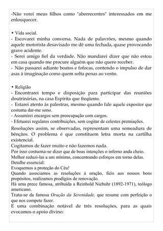 -Não verei meus filhos como "aborrecentes" interessados em me
enlouquecer.
• Vida social.
- Escovarei minha conversa. Nada de palavrões, mesmo quando
aquele motorista desavisado me dê uma fechada, quase provocando
grave acidente.
- Serei amigo fiel da verdade. Não mandarei dizer que não estou
em casa quando me procure alguém que não quero receber.
- Não passarei adiante boatos e fofocas, contendo o impulso de dar
asas à imaginação como quem solta penas ao vento.
• Religião
- Encontrarei tempo e disposição para participar das reuniões
doutrinárias, na casa Espírita que freqüento.
- Estarei atento às palestras, mesmo quando fale aquele expositor que
costuma dar-me sono.
- Assumirei encargos sem preocupação com cargos.
- Efetuarei regulares contribuições, sem cogitar de celestes premiações.
Resoluções assim, se observadas, representam uma semeadura de
bênçãos. O problema é que constituem letra morta na cartilha
existencial.
Cogitamos de fazer muito e não fazemos nada.
Por isso costuma-se dizer que de boas intenções o inferno anda cheio.
Melhor reduzi-las a um mínimo, concentrando esforços em torno delas.
Detalhe essencial:
Evoquemos a proteção do Céu!
Quando associamos as resoluções à oração, fiéis aos nossos bons
propósitos, realizamos prodígios de renovação.
Há uma prece famosa, atribuída a Reinhold Niebuhr (1892-1971), teólogo
americano.
Trata-se da famosa Oração da Serenidade, que resume com perfeição o
que nos compete fazer.
E uma combinação notável de três resoluções, para as quais
evocamos o apoio divino:
 
