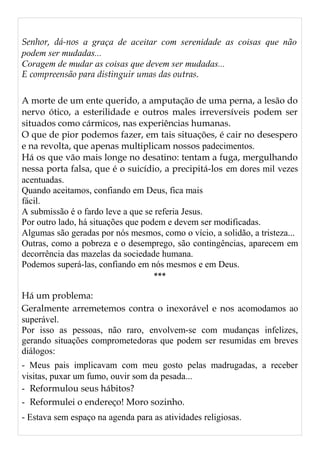 Senhor, dá-nos a graça de aceitar com serenidade as coisas que não
podem ser mudadas...
Coragem de mudar as coisas que devem ser mudadas...
E compreensão para distinguir umas das outras.
A morte de um ente querido, a amputação de uma perna, a lesão do
nervo ótico, a esterilidade e outros males irreversíveis podem ser
situados como cármicos, nas experiências humanas.
O que de pior podemos fazer, em tais situações, é cair no desespero
e na revolta, que apenas multiplicam nossos padecimentos.
Há os que vão mais longe no desatino: tentam a fuga, mergulhando
nessa porta falsa, que é o suicídio, a precipitá-los em dores mil vezes
acentuadas.
Quando aceitamos, confiando em Deus, fica mais
fácil.
A submissão é o fardo leve a que se referia Jesus.
Por outro lado, há situações que podem e devem ser modificadas.
Algumas são geradas por nós mesmos, como o vício, a solidão, a tristeza...
Outras, como a pobreza e o desemprego, são contingências, aparecem em
decorrência das mazelas da sociedade humana.
Podemos superá-las, confiando em nós mesmos e em Deus.
***
Há um problema:
Geralmente arremetemos contra o inexorável e nos acomodamos ao
superável.
Por isso as pessoas, não raro, envolvem-se com mudanças infelizes,
gerando situações comprometedoras que podem ser resumidas em breves
diálogos:
- Meus pais implicavam com meu gosto pelas madrugadas, a receber
visitas, puxar um fumo, ouvir som da pesada...
- Reformulou seus hábitos?
- Reformulei o endereço! Moro sozinho.
- Estava sem espaço na agenda para as atividades religiosas.
 