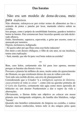 Das baratas
Não era um modelo de dona-de-casa, meio
para displicência.
Não obstante, esforçava-se por evitar restos de alimentos ao léu e
acúmulo de pratos e panelas por lavar, mantendo relativa ordem na
cozinha.
Isso porque, como é próprio da sensibilidade feminina, guardava instintivo
horror às baratas. Elas costumavam fazer incursões quando seu lado deslei-
xado aflorava.
Então, literalmente, sapateava, espavorida, a gritar por socorro, como se
ameaçada por monstros.
Depois, reclamava, indignada:
- Só queria saber por que Deus criou esse bicho indecente!
Em meio a um desses chiliques, o filho de sete anos, na sua inocência,
tentou uma explicação:
- Será, mamãe, que não foi para você botar ordem na cozinha?
***
Bem, caro leitor, certamente não foi para isso apenas, mesmo
porque as baratas são fósseis vivos.
Povoam o planeta há milhões de anos, muito antes do aparecimento
do Homem, ou que existissem donas de casa às voltas com elas.
Terá sido um cochilo divino, um erro de planejamento?
Considerando que o Criador "á a inteligência suprema do Universo,
causa primária de todas as coisas ", como está na questão primeira de
O Livro dos Espíritos, certamente não agiu como mero aprendiz de
feiticeiro ou um doutor Frankenstein a dar o sopro da vida a
aberrações.
Obviamente, o Eterno tinha um objetivo ao colocar em nosso
planeta esse famigerado ortóptero, da família dos blatídeos, vulgo
"barata".
Quando não benéfico estimulante da limpeza na cozinha, e outras
funções menos conhecidas, temos nele m dos estágios pelos quais
 