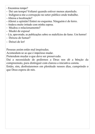 - Encontrou tempo?
- Dei um tempo! Voltarei quando estiver menos atarefado.
- lndignava-me a corrupção no setor público onde trabalho.
- Alterou a localização?
- Alterei a opinião! Entrei no esquema. Ninguém é de ferro.
- Andava muito irritado com minha esposa.
- Mudou o relacionamento?
- Mudei de esposa!
- Lia, apavorado, as publicações sobre os malefícios do fumo. Um horror!
- Deixou de fumar?
- Deixei de ler!
Pessoas assim estão mal inspiradas.
Acomodam-se ao que é imperioso mudar.
Pretendem mudar o que deve ser preservado.
Daí a necessidade de pedirmos a Deus nos dê a bênção da
compreensão, para distinguir com clareza a iniciativa correta.
Então, sim, desfrutaremos em plenitude nossos dias, cumprindo o
que Deus espera de nós.
 