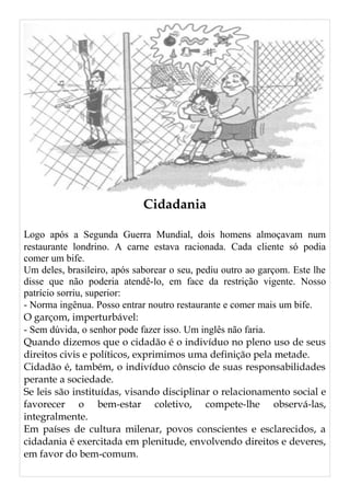 Cidadania
Logo após a Segunda Guerra Mundial, dois homens almoçavam num
restaurante londrino. A carne estava racionada. Cada cliente só podia
comer um bife.
Um deles, brasileiro, após saborear o seu, pediu outro ao garçom. Este lhe
disse que não poderia atendê-lo, em face da restrição vigente. Nosso
patrício sorriu, superior:
- Norma ingênua. Posso entrar noutro restaurante e comer mais um bife.
O garçom, imperturbável:
- Sem dúvida, o senhor pode fazer isso. Um inglês não faria.
Quando dizemos que o cidadão é o indivíduo no pleno uso de seus
direitos civis e políticos, exprimimos uma definição pela metade.
Cidadão é, também, o indivíduo cônscio de suas responsabilidades
perante a sociedade.
Se leis são instituídas, visando disciplinar o relacionamento social e
favorecer o bem-estar coletivo, compete-lhe observá-las,
integralmente.
Em países de cultura milenar, povos conscientes e esclarecidos, a
cidadania é exercitada em plenitude, envolvendo direitos e deveres,
em favor do bem-comum.
 