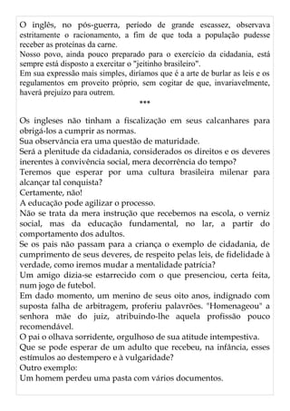 O inglês, no pós-guerra, período de grande escassez, observava
estritamente o racionamento, a fim de que toda a população pudesse
receber as proteínas da carne.
Nosso povo, ainda pouco preparado para o exercício da cidadania, está
sempre está disposto a exercitar o "jeitinho brasileiro".
Em sua expressão mais simples, diríamos que é a arte de burlar as leis e os
regulamentos em proveito próprio, sem cogitar de que, invariavelmente,
haverá prejuízo para outrem.
***
Os ingleses não tinham a fiscalização em seus calcanhares para
obrigá-los a cumprir as normas.
Sua observância era uma questão de maturidade.
Será a plenitude da cidadania, considerados os direitos e os deveres
inerentes à convivência social, mera decorrência do tempo?
Teremos que esperar por uma cultura brasileira milenar para
alcançar tal conquista?
Certamente, não!
A educação pode agilizar o processo.
Não se trata da mera instrução que recebemos na escola, o verniz
social, mas da educação fundamental, no lar, a partir do
comportamento dos adultos.
Se os pais não passam para a criança o exemplo de cidadania, de
cumprimento de seus deveres, de respeito pelas leis, de fidelidade à
verdade, como iremos mudar a mentalidade patrícia?
Um amigo dizia-se estarrecido com o que presenciou, certa feita,
num jogo de futebol.
Em dado momento, um menino de seus oito anos, indignado com
suposta falha de arbitragem, proferiu palavrões. "Homenageou" a
senhora mãe do juiz, atribuindo-lhe aquela profissão pouco
recomendável.
O pai o olhava sorridente, orgulhoso de sua atitude intempestiva.
Que se pode esperar de um adulto que recebeu, na infância, esses
estímulos ao destempero e à vulgaridade?
Outro exemplo:
Um homem perdeu uma pasta com vários documentos.
 