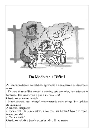 Do Modo mais Difícil
A senhora, diante do médico, apresenta a adolescente de dezesseis
anos.
- Doutor, minha filha perdeu o apetite, está anêmica, tem náuseas e
tontura... Por favor, veja o que a menina tem!
O médico, após examiná-la:
- Minha senhora, sua "criança" está esperando outra criança. Está grávida
de três meses!
A senhora, indignada:
- Impossível! Ela nunca esteve a sós com um homem! Não é verdade,
minha querida?
- Claro, mamãe!
O médico vai até a janela e contempla o firmamento.
 