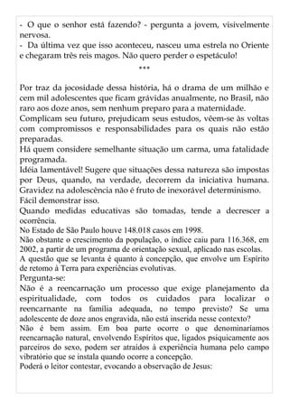 - O que o senhor está fazendo? - pergunta a jovem, visivelmente
nervosa.
- Da última vez que isso aconteceu, nasceu uma estrela no Oriente
e chegaram três reis magos. Não quero perder o espetáculo!
***
Por traz da jocosidade dessa história, há o drama de um milhão e
cem mil adolescentes que ficam grávidas anualmente, no Brasil, não
raro aos doze anos, sem nenhum preparo para a maternidade.
Complicam seu futuro, prejudicam seus estudos, vêem-se às voltas
com compromissos e responsabilidades para os quais não estão
preparadas.
Há quem considere semelhante situação um carma, uma fatalidade
programada.
Idéia lamentável! Sugere que situações dessa natureza são impostas
por Deus, quando, na verdade, decorrem da iniciativa humana.
Gravidez na adolescência não é fruto de inexorável determinismo.
Fácil demonstrar isso.
Quando medidas educativas são tomadas, tende a decrescer a
ocorrência.
No Estado de São Paulo houve 148.018 casos em 1998.
Não obstante o crescimento da população, o índice caiu para 116.368, em
2002, a partir de um programa de orientação sexual, aplicado nas escolas.
A questão que se levanta é quanto à concepção, que envolve um Espírito
de retomo à Terra para experiências evolutivas.
Pergunta-se:
Não é a reencarnação um processo que exige planejamento da
espiritualidade, com todos os cuidados para localizar o
reencarnante na família adequada, no tempo previsto? Se uma
adolescente de doze anos engravida, não está inserida nesse contexto?
Não é bem assim. Em boa parte ocorre o que denominaríamos
reencarnação natural, envolvendo Espíritos que, ligados psiquicamente aos
parceiros do sexo, podem ser atraídos à experiência humana pelo campo
vibratório que se instala quando ocorre a concepção.
Poderá o leitor contestar, evocando a observação de Jesus:
 