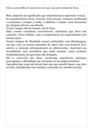 Não cai uma folha de uma árvore sem que seja pela vontade de Deus.
Bem, depende do significado que emprestamos à expressão vontade.
Se considerarmos desejo, intenção, determinação, estaremos justificando
o assassinato, o estupro, o roubo, o adultério, a traição, como decorrentes
dos desígnios divinos, um absurdo.
O mal é sempre obra do homem, não de Deus.
Mais correto considerar consentimento, admitindo que Deus nos
concede o livre-arbítrio, com o compromisso de respondermos por
nossas ações.
Nestes tempos de liberdade sexual confundida com libertinagem,
em que sexo se tornou sinônimo de amor (daí esse horrível fazer
amor), as pessoas, principalmente os adolescentes, exercitam sua
sexualidade, sem considerar que pode resultar, como acontece
freqüentemente, em gravidez não desejada.
Ela é consentida por Deus, envolvendo experiências dolorosas,
preocupações e dificuldades que reverterão em seu próprio benefício.
Aprendem hoje o que não devem fazer para que amanhã façam o que deve
ser feito, disciplinando suas emoções e contendo seus arroubos juvenis.
 