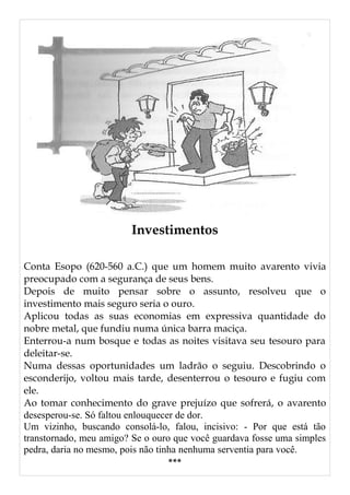 Investimentos
Conta Esopo (620-560 a.C.) que um homem muito avarento vivia
preocupado com a segurança de seus bens.
Depois de muito pensar sobre o assunto, resolveu que o
investimento mais seguro seria o ouro.
Aplicou todas as suas economias em expressiva quantidade do
nobre metal, que fundiu numa única barra maciça.
Enterrou-a num bosque e todas as noites visitava seu tesouro para
deleitar-se.
Numa dessas oportunidades um ladrão o seguiu. Descobrindo o
esconderijo, voltou mais tarde, desenterrou o tesouro e fugiu com
ele.
Ao tomar conhecimento do grave prejuízo que sofrerá, o avarento
desesperou-se. Só faltou enlouquecer de dor.
Um vizinho, buscando consolá-lo, falou, incisivo: - Por que está tão
transtornado, meu amigo? Se o ouro que você guardava fosse uma simples
pedra, daria no mesmo, pois não tinha nenhuma serventia para você.
***
 