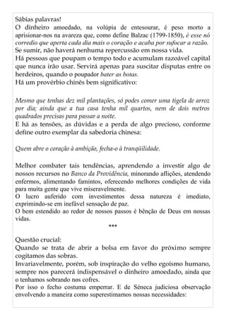 Sábias palavras!
O dinheiro amoedado, na volúpia de entesourar, é peso morto a
aprisionar-nos na avareza que, como define Balzac (1799-1850), è esse nó
corredio que aperta cada dia mais o coração e acaba por sufocar a razão.
Se sumir, não haverá nenhuma repercussão em nossa vida.
Há pessoas que poupam o tempo todo e acumulam razoável capital
que nunca irão usar. Servirá apenas para suscitar disputas entre os
herdeiros, quando o poupador bater as botas.
Há um provérbio chinês bem significativo:
Mesmo que tenhas dez mil plantações, só podes comer uma tigela de arroz
por dia; ainda que a tua casa tenha mil quartos, nem de dois metros
quadrados precisas para passar a noite.
E há as tensões, as dúvidas e a perda de algo precioso, conforme
define outro exemplar da sabedoria chinesa:
Quem abre o coração à ambição, fecha-o à tranqüilidade.
Melhor combater tais tendências, aprendendo a investir algo de
nossos recursos no Banco da Providência, minorando aflições, atendendo
enfermos, alimentando famintos, oferecendo melhores condições de vida
para muita gente que vive miseravelmente.
O lucro auferido com investimentos dessa natureza é imediato,
exprimindo-se em inefável sensação de paz.
O bem estendido ao redor de nossos passos é bênção de Deus em nossas
vidas.
***
Questão crucial:
Quando se trata de abrir a bolsa em favor do próximo sempre
cogitamos das sobras.
Invariavelmente, porém, sob inspiração do velho egoísmo humano,
sempre nos parecerá indispensável o dinheiro amoedado, ainda que
o tenhamos sobrando nos cofres.
Por isso o fecho costuma emperrar. E de Séneca judiciosa observação
envolvendo a maneira como superestimamos nossas necessidades:
 