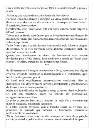 Para a nossa avareza, o muito é pouco. Para a nossa necessidade, o pouco é
muito.
Assim, quase nada sobra para o Banco da Providência.
Por isso Jesus nos oferece o exemplo da viúva pobre {Lucas, 21:1-4),
dando a entender que o valor está em darmos o que vai fazer falta.
E considere, leitor amigo:
Geralmente, esse "fazer falta" está em nossa cabeça, como sugere o
filósofo romano.
Talvez nos estimule reconhecer que os investimentos nos Bancos do
mundo, por mais que rendam, não acrescentarão um só centavo aos
valores espirituais.
Tudo ficará aqui, quando formos convocados pela Morte à viagem
de retorno. Se só eles merecem nossa atenção, estaremos mal, "ao
relento", na espiritualidade.
Quanto aos investimentos no Banco da Providência, estes rendem
dividendos para a Vida Eterna, habilitando-nos a estada em "hotel cinco
estrelas", no Além, amparados por generosos benfeitores.
***
Se alimentamos a intenção de emprestar a Deus, recomenda-se algum
critério, evitando sustentar a malandragem e a indolência, que,
infelizmente, grassam por aí.
O ideal será escolhermos intermediários confiáveis. São as
instituições que desenvolvem serviços assistenciais e promocionais
de forma transparente e produtiva.
Nelas são identificados os legitimamente carentes, desenvolvendo-
se, em seu benefício, ações no sentido de promovê-los,
reorganizando suas vidas.
Usando expressão bem atual, ajudam os excluídos a encontrar um
lugar na sociedade, construindo seu futuro.
O Centro Espírita envolvido com o trabalho social, na vivência dos
princípios de caridade que norteiam o Espiritismo, enquadra-se
perfeitamente nessa condição.
Ali se desenvolvem os mais variados serviços em favor da população
carente, onde todos podemos fazer valiosos investimentos de dois tipos:
 