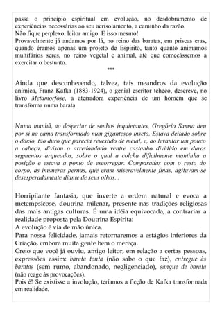 passa o princípio espiritual em evolução, no desdobramento de
experiências necessárias ao seu acrisolamento, a caminho da razão.
Não fique perplexo, leitor amigo. É isso mesmo!
Provavelmente já andamos por lá, no reino das baratas, em priscas eras,
quando éramos apenas um projeto de Espírito, tanto quanto animamos
multifários seres, no reino vegetal e animal, até que começássemos a
exercitar o bestunto.
***
Ainda que desconhecendo, talvez, tais meandros da evolução
anímica, Franz Kafka (1883-1924), o genial escritor tcheco, descreve, no
livro Metamorfose, a aterradora experiência de um homem que se
transforma numa barata.
Numa manhã, ao despertar de sonhos inquietantes, Gregório Samsa deu
por si na cama transformado num gigantesco inseto. Estava deitado sobre
o dorso, tão duro que parecia revestido de metal, e, ao levantar um pouco
a cabeça, divisou o arredondado ventre castanho dividido em duros
segmentos arqueados, sobre o qual a colcha dificilmente mantinha a
posição e estava a ponto de escorregar. Comparadas com o resto do
corpo, as inúmeras pernas, que eram miseravelmente finas, agitavam-se
desesperadamente diante de seus olhos...
Horripilante fantasia, que inverte a ordem natural e evoca a
metempsicose, doutrina milenar, presente nas tradições religiosas
das mais antigas culturas. É uma idéia equivocada, a contrariar a
realidade proposta pela Doutrina Espírita:
A evolução é via de mão única.
Para nossa felicidade, jamais retornaremos a estágios inferiores da
Criação, embora muita gente bem o mereça.
Creio que você já ouviu, amigo leitor, em relação a certas pessoas,
expressões assim: barata tonta (não sabe o que faz), entregue às
baratas (sem rumo, abandonado, negligenciado), sangue de barata
(não reage às provocações).
Pois é! Se existisse a involução, teríamos a ficção de Kafka transformada
em realidade.
 