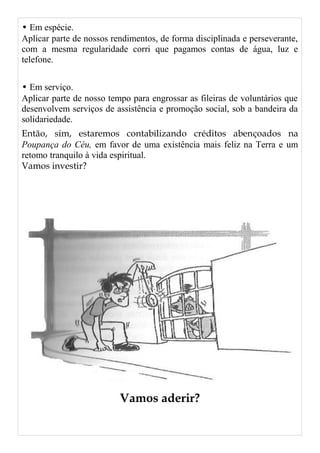 • Em espécie.
Aplicar parte de nossos rendimentos, de forma disciplinada e perseverante,
com a mesma regularidade corri que pagamos contas de água, luz e
telefone.
• Em serviço.
Aplicar parte de nosso tempo para engrossar as fileiras de voluntários que
desenvolvem serviços de assistência e promoção social, sob a bandeira da
solidariedade.
Então, sim, estaremos contabilizando créditos abençoados na
Poupança do Céu, em favor de uma existência mais feliz na Terra e um
retomo tranquilo à vida espiritual.
Vamos investir?
Vamos aderir?
 