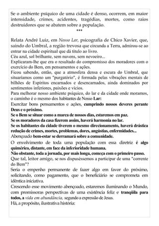 Se o ambiente psíquico de uma cidade é denso, ocorrem, em maior
intensidade, crimes, acidentes, tragédias, mortes, como raios
destruidores que se abatem sobre a população.
***
Relata André Luiz, em Nosso Lar, psicografia de Chico Xavier, que,
saindo do Umbral, a região trevosa que circunda a Terra, admirou-se ao
entrar na cidade espiritual que dá título ao livro.
Céu azul, sol brilhante, sem nuvens, sem nevoeiro...
Explicaram-lhe que era o resultado do compromisso dos moradores com o
exercício do Bem, em pensamentos e ações.
Ficou sabendo, então, que a atmosfera densa e escura do Umbral, que
situaríamos como um "purgatório", é formada pelas vibrações mentais de
bilhões de Espíritos encarnados e desencarnados, ainda dominados por
sentimentos inferiores, paixões e vícios.
Para melhorar nosso ambiente psíquico, do lar e da cidade onde moramos,
o caminho é o mesmo dos habitantes de Nosso Lar:
Exercitar bons pensamentos e ações, cumprindo nossos deveres perante
Deus e o próximo.
Se o Bem se situar como a marca de nossos dias, estaremos em paz.
Se os moradores da casa fizerem assim, haverá harmonia no lar.
Se os habitantes da cidade tiverem o mesmo direcionamento, haverá drástica
redução de crimes, mortes, problemas, dores, angústias, enfermidades...
Abençoado bem-estar se derramará sobre a comunidade.
O envolvimento de toda uma população com essa diretriz é algo
quimérico, distante, em face da inferioridade humana.
Não obstante, toda a jornada, por mais longa, começa com o primeiro passo.
Que tal, leitor amigo, se nos dispuséssemos a participar de uma "corrente
do Bem"?
Seria o empenho permanente de fazer algo em favor do próximo,
solicitando, como pagamento, que o beneficiário se comprometa em
idêntica iniciativa.
Crescendo esse movimento abençoado, estaremos iluminando o Mundo,
com promissoras perspectivas de uma existência feliz e tranqüila para
todos, a vida em abundância, segundo a expressão de Jesus.
Há, a propósito, ilustrativa história:
 