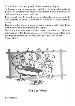 - Tudo ficará bem, meu querido. Eu te amo muito, Bryan.
Se houvesse um levantamento estatístico, ficariam admiradas as
pessoas ao constatar que naquela noite foram menos numerosos os
acidentes e as ocorrências policiais.
É que um círculo de luz estendera-se pelas adjacências, a partir de
uma corrente de amor, a iluminar os caminhos e a neutralizar as
trevas.
Façamos, leitor amigo, a nossa corrente sagrada, cultivando bons
sentimentos, bons pensamentos, boas ações...
Generosos mentores nos ajudarão nesse empenho, e o Bem se
estenderá ao redor de nossos passos, favorecendo nossa cidade com
um ambiente tranqüilo e ajustado, onde possamos viver em paz.
Vamos aderir?
Dia dos Vivos
Lar em festa:
 