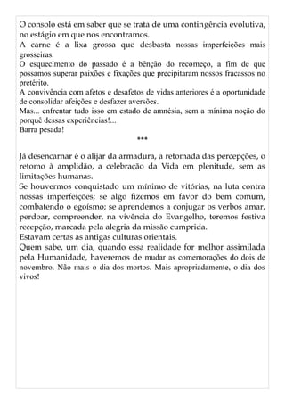 O consolo está em saber que se trata de uma contingência evolutiva,
no estágio em que nos encontramos.
A carne é a lixa grossa que desbasta nossas imperfeições mais
grosseiras.
O esquecimento do passado é a bênção do recomeço, a fim de que
possamos superar paixões e fixações que precipitaram nossos fracassos no
pretérito.
A convivência com afetos e desafetos de vidas anteriores é a oportunidade
de consolidar afeições e desfazer aversões.
Mas... enfrentar tudo isso em estado de amnésia, sem a mínima noção do
porquê dessas experiências!...
Barra pesada!
***
Já desencarnar é o alijar da armadura, a retomada das percepções, o
retomo à amplidão, a celebração da Vida em plenitude, sem as
limitações humanas.
Se houvermos conquistado um mínimo de vitórias, na luta contra
nossas imperfeições; se algo fizemos em favor do bem comum,
combatendo o egoísmo; se aprendemos a conjugar os verbos amar,
perdoar, compreender, na vivência do Evangelho, teremos festiva
recepção, marcada pela alegria da missão cumprida.
Estavam certas as antigas culturas orientais.
Quem sabe, um dia, quando essa realidade for melhor assimilada
pela Humanidade, haveremos de mudar as comemorações do dois de
novembro. Não mais o dia dos mortos. Mais apropriadamente, o dia dos
vivos!
 