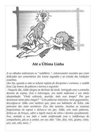 Até a Última Linha
A os sábados realizavam os "zaddikins ", interessantes reuniões que eram
dedicadas aos comentários dos textos sagrados e ao estudo das tradições
israelitas.
Um dia, quando a sala se achava repleta de discípulos e curiosos, o zaddik
Issac Lip tomou da palavra e narrou o seguinte:
- Naquele dia, Adão chegou ao declinar da tarde. Intrigada com a estranha
demora do esposo, Eva o interrogou, um tanto maliciosa e um tanto
abespinhada: "Onde estiveste, querido, todo esse tempo? Por que
demoraste tanto para chegar? " Com palavras reticentes, meio gaguejantes,
desculpou-se Adão com motivos que, para um habitante do Eden, não
pareciam dos mais aceitáveis. Eva não insistiu. Aceitou as evasivas
fraquíssimas do esposo e deixou-o em paz. Adão, sem mais palavras,
deitou-se, de bruços, sobre o tapete macio da relva e dormiu pesadamente.
Eva, sentada a seu lado e nada conformada com a indiferença do
companheiro, pôs-se a contar, em voz alta: "Um, dois, três, quatro, cinto,
seis, sete, oito, nove..."
 