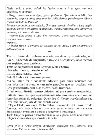 Neste ponto o velho zaddik fez ligeira pausa e interrogou, em tom
malicioso, os ouvintes:
- Surge, agora, meus amigos, grave problema. Que estava a Mãe Eva
contando, naquela tarde, enquanto Pai Adão dormia pesadamente sobre o
chão aveludado do Paraíso?
Permaneceram todos em silêncio. O enigma parecia desafiar a imaginação
dos mais cultos e brilhantes talmudistas. O orador insistiu, com um sorriso
matreiro, sem mudar de tom.
- Vamos! Que estava a Mãe Eva contando? Como seus interlocutores
continuassem calados,
explicou:
- A nossa Mãe Eva contava as costelas de Pai Adão, a fim de apurar se
faltava alguma.
***
Tive o prazer de conhecer e ouvir, em duas oportunidades, em
Bauru, na década de cinqüenta, num ciclo de conferências, o escritor
que registrou essa anedota.
Trata-se do professor Júlio César de Melo e Souza.
Não sabe quem é, prezado leitor?
E se eu disser Malba Tahan?
Pois é! Ambos são a mesma pessoa.
Malba Tahan foi o codinome adotado para suas incursões nos
domínios da literatura, encantando gerações que se sucedem, best
Célio permanente, com suas maravilhosas histórias.
É um extraordinário recurso didático, até para ensinar matemática,
feita de números, que aparentemente não tem nada a ver com as
referidas, feitas de palavras. Quem leu O Homem que Calculava, seu
livro mais famoso, sabe do que estou falando.
Colégio lotado, ouvíamos Malba Tahan literalmente eletrizados. Tendo
formação em artes cênicas, dava um toque especial às narrativas
dramatizadas. Prendiam a atenção e aguçavam a imaginação.
Tanto tempo se passou e recordo várias delas, especialmente uma sobre as
relações sentimentais, quando não dão certo.
Certa feita o Amor desejou atravessar caudaloso rio. Procurou um
barqueiro. Este se recusou a transportá-lo.
 