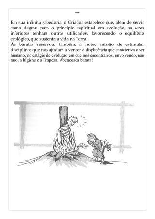 ***
Em sua infinita sabedoria, o Criador estabelece que, além de servir
como degrau para o princípio espiritual em evolução, os seres
inferiores tenham outras utilidades, favorecendo o equilíbrio
ecológico, que sustenta a vida na Terra.
Às baratas reservou, também, a nobre missão de estimular
disciplinas que nos ajudam a vencer a displicência que caracteriza o ser
humano, no estágio de evolução em que nos encontramos, envolvendo, não
raro, a higiene e a limpeza. Abençoada barata!
 