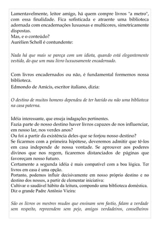 Lamentavelmente, leitor amigo, há quem compre livros "a metro",
com essa finalidade. Fica sofisticada e atraente uma biblioteca
adornada com encadernações luxuosas e multicores, simetricamente
dispostas.
Mas, e o conteúdo?
Aurèlien Scholl é contundente:
Nada há que mais se pareça com um idiota, quando está elegantemente
vestido, do que um mau livro luxuosamente encadernado.
Com livros encadernados ou não, é fundamental formemos nossa
biblioteca.
Edmondo de Amicis, escritor italiano, dizia:
O destino de muitos homens dependeu de ter havido ou não uma biblioteca
na casa paterna.
Idéia interessante, que enseja indagações pertinentes.
Fazia parte de nosso destino haver livros capazes de nos influenciar,
em nosso lar, nos verdes anos?
Ou foi a partir da existência deles que se forjou nosso destino?
Se ficarmos com a primeira hipótese, deveremos admitir que tê-los
em casa independe de nossa vontade. Se aprouver aos poderes
divinos que nos regem, ficaremos distanciados de páginas que
favoreçam nosso futuro.
Certamente a segunda idéia é mais compatível com a boa lógica. Ter
livros em casa é uma opção.
Portanto, podemos influir decisivamente em nosso próprio destino e no
destino dos nossos, a partir de elementar iniciativa:
Cultivar o saudável hábito da leitura, compondo uma biblioteca doméstica.
Diz o grande Padre Antônio Vieira:
São os livros os mestres mudos que ensinam sem fastio, falam a verdade
sem respeito, repreendem sem pejo, amigos verdadeiros, conselheiros
 