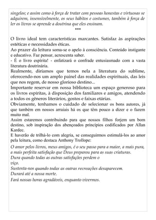 singelos; e assim como à força de tratar com pessoas honestas e virtuosas se
adquirem, insensivelmente, os seus hábitos e costumes, também à força de
ler os livros se aprende a doutrina que eles ensinam.
***
O livro ideal tem características marcantes. Satisfaz às aspirações
estéticas e necessidades éticas.
Ao prazer da leitura soma-se o apelo à consciência. Conteúdo instigante
e educativo. Faz pensar, acrescenta saber.
- É o livro espírita! - enfatizará o confrade entusiasmado com a vasta
literatura doutrinária.
Realmente, diríamos que temos nela a literatura do sublime,
oferecendo-nos um amplo painel das realidades espirituais, das leis
que nos regem, de nosso glorioso destino...
Importante reservar em nossa biblioteca um espaço generoso para
os livros espíritas, à disposição dos familiares e amigos, atendendo
a todos os gêneros literários, gostos e faixas etárias.
Obviamente, tenhamos o cuidado de selecionar os bons autores, já
que também em nossos arraiais há os que têm pouco a dizer e o fazem
muito mal.
Assim estaremos contribuindo para que nossos filhos forjem um bom
destino, sob inspiração dos abençoados princípios codificados por Allan
Kardec.
E haverão de trilhá-lo com alegria, se conseguirmos estimulá-los ao amor
pela leitura, como destaca Anthony Trollope:
O amor pelos livros, meus amigos, é o seu passo para a maior, a mais pura,
a mais perfeita satisfação que Deus preparou para as suas criaturas.
Dura quando todas as outras satisfações perdem o
viço.
Sustenta-nos quando todas as outras recreações desaparecem.
Durará até a nossa morte.
Fará nossas horas agradáveis, enquanto vivermos.
 