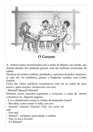 O Garçom
A senhora estava inconformada com a morte de Manoel, seu marido, que
durante décadas fora dedicado garçom, num dos melhores restaurantes da
cidade.
Desejosa de receber conforto, guardando a esperança de poder comunicar-
se com ele, via mediúnica, passou a freqüentar reuniões num Centro
Espírita.
Certo dia vários médiuns reuniram-se com ela ao redor de uma
mesa e, após orações, chamavam, em coro:
- Manoel! Manoel! Manoel!
Durante vários minutos repetiram a evocação, e nada do "morto
comunicar-se. Alguém sugeriu:
- E se o chamássemos como os clientes do restaurante fazem?
- Boa idéia, vamos tentar! E todos, em coro:
- Garçom! Garçom! Garçom! Uma voz ecoou na
sala:
- Pois não!
- Manoel! - exclamou, emocionada, a senhora.
- Não, eu sou o Juvenal!
- E o Manoel?
 