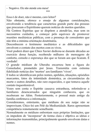 - Negativo. Ele não atende esta mesa!
***
Essa é de doer, não é mesmo, caro leitor?
Não obstante, oferece o ensejo de algumas considerações,
envolvendo a tendência que caracteriza grande parte das pessoas
que procuram o Espiritismo querem notícias de mortos queridos.
Há Centros Espíritas que se dispõem a atendê-las, mas sem os
necessários cuidados, a começar pelo equívoco de promover
reuniões mediúnicas públicas, com a presença de consulentes que
não têm a mínima orientação doutrinária.
Desconhecem o fenômeno mediúnico e as dificuldades que
envolvem o contato dos mortos com os vivos.
Você poderá dizer que Chico Xavier dedicou-se durante décadas ao
exercício dessa função, recebendo milhares de mensagens de
conforto, consolo e esperança dos que se foram aos que ficaram. É
verdade!
O grande médium de Uberaba encarnou bem a figura do
Consolador, prometido por Jesus. Transmitia com extrema
fidelidade notícias dos "mortos" aos familiares "vivos".
E todos se identificavam pelos nomes, apelidos, situações, episódios
marcantes, fatos da intimidade doméstica, as circunstâncias da
morte e outros detalhes, não raro esquecidos, o que tomava aquele
contato inquestionável.
Vezes sem conta o Espírito causava estranheza, referindo-se a
familiares desencarnados que ninguém conhecera, que os
receberam no Além. Posteriormente, o pessoal mais antigo da
família confirmava a informação.
Consideremos, entretanto, que médiuns de seu naipe não se
improvisam. Chico foi um Pelé da Mediunidade. Raros apresentam
competência remotamente semelhante.
Normalmente os médiuns enfrentam suas próprias limitações, que
os impedem de "incorporar" de forma clara e objetiva as idéias e
informações transmitidas, principalmente quando envolvem datas e
nomes.
 
