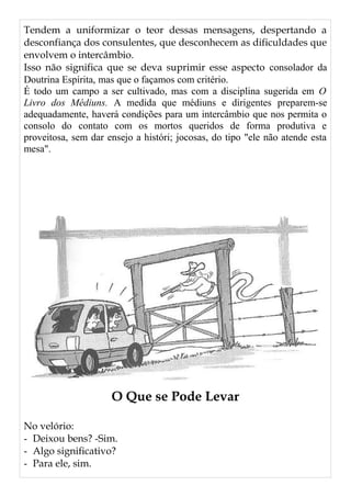 Tendem a uniformizar o teor dessas mensagens, despertando a
desconfiança dos consulentes, que desconhecem as dificuldades que
envolvem o intercâmbio.
Isso não significa que se deva suprimir esse aspecto consolador da
Doutrina Espírita, mas que o façamos com critério.
É todo um campo a ser cultivado, mas com a disciplina sugerida em O
Livro dos Médiuns. A medida que médiuns e dirigentes preparem-se
adequadamente, haverá condições para um intercâmbio que nos permita o
consolo do contato com os mortos queridos de forma produtiva e
proveitosa, sem dar ensejo a históri; jocosas, do tipo "ele não atende esta
mesa".
O Que se Pode Levar
No velório:
- Deixou bens? -Sim.
- Algo significativo?
- Para ele, sim.
 