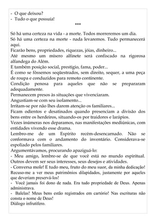 - O que deixou?
- Tudo o que possuía!
***
Só há uma certeza na vida - a morte. Todos morreremos um dia.
Só há uma certeza na morte - nada levaremos. Tudo permanecerá
aqui.
Ficarão bens, propriedades, riquezas, jóias, dinheiro...
Até mesmo um mísero alfinete será confiscado na rigorosa
alfandega do Além.
E também posição social, prestígio, fama, poder...
É como se fôssemos seqüestrados, sem direito, sequer, a uma peça
de roupa e conduzidos para remoto continente.
Condição penosa para aqueles que não se prepararam
adequadamente.
Permanecem presos às situações que vivenciaram.
Angustiam-se com seu isolamento...
Irritam-se por não lhes darem atenção os familiares...
Ficam odientos e desatinados quando presenciam a divisão dos
bens entre os herdeiros, situando-os por traidores e larápios.
Vezes inúmeras nos deparamos, nas manifestações mediúnicas, com
entidades vivendo esse drama.
Lembro-me de um Espírito recém-desencarnado. Não se
conformava com o andamento do inventário. Considerava-se
espoliado pelos familiares.
Argumentávamos, procurando apaziguá-lo:
- Meu amigo, lembre-se de que você está no mundo espiritual.
Outros devem ser seus interesses, seus desejos e atividades.
- Conversa mole! E tudo meu, fruto do meu suor, da minha dedicação!
Recuso-me a ver meus patrimônios dilapidados, justamente por aqueles
que deveriam preservá-los!
- Você jamais foi dono de nada. Era tudo propriedade de Deus. Apenas
administrava.
- Balelas! Meus bens estão registrados em cartório! Nas escrituras não
consta o nome de Deus!
Diálogo infrutífero.
 