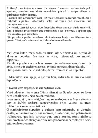 A fixação de idéias em tomo de nossas fraquezas, sedimentada pelo
egoísmo, constitui um bloco monolítico que só o tempo aliado ao
sofrimento podem quebrar.
É comum nos depararmos com Espíritos incapazes sequer de reconhecer a
realidade espiritual, obcecados pelos interesses que marcaram sua
passagem na carne.
Conversei, certa feita, com rico fazendeiro desencarnado, ainda envolvido
com a imensa propriedade que centralizara suas atenções. Supunha que
fora invadida por estranhos.
Não percebera que haviam decorrido trinta anos desde o seu falecimento, e
que os filhos, após o inventário, tinham loteado a fazenda.
***
Meu caro leitor, mais cedo ou mais tarde, amanhã ou dentro de
algumas décadas, bateremos as botas, retomando ao mundo
espiritual.
Manda a prudência e o bom senso que tenhamos sempre um pé-
atrás, isto é, que estejamos atentos, evitando surpresas desagradáveis.
Duas providências, nesse particular, devem merecer nosso empenho:
• Administrar, sem apego, o que vai ficar, reduzindo ao máximo nossa
dependência.
• Investir, com empenho, no que podemos levar.
Você talvez estranhe essa última afirmativa. Se não podemos levar
nem um alfinete... Não há contradição.
Levaremos, sim, as aquisições que, segundo Jesus as traças não roem
nem os ladrões roubam, caracterizadas pelos valores culturais,
intelectuais, morais, espirituais...
O conhecimento superior, a cultura bem orientada, as virtudes
cristãs, o domínio sobre nós mesmos, a sabedoria, são patrimônios
inalienáveis, que irão conosco para onde formos, constituindo-se
num "mobiliário" abençoado que nos proporcionará conforto e bem-
estar onde estivermos.
 