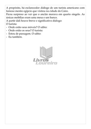 A propósito, há esclarecedor diálogo de um turista americano com
famoso mestre egípcio que visitou na cidade do Cairo.
Ficou surpreso ao ver que o ancião morava em quarto singelo. As
únicas mobílias eram uma mesa e um banco.
A partir dali houve breve e significativo diálogo:
O turista:
- Onde estão seus móveis? O sábio:
- Onde estão os seus? O turista:
- Estou de passagem. O sábio:
- Eu também.
 