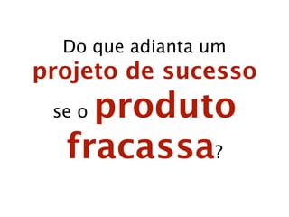 F

Su
ce

ss

o

Na abordagem atual, podemos ter:

sado
racas
Projeto

Produto

 