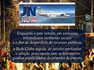 Enquanto o país inteiro, em uníssono,
reivindicava melhorias sociais
e o fim do desperdício de recursos públicos,
a Rede Globo seguia, de jatinho particular,
a seleção, preocupada com os bilionários
ganhos publicitários decorrentes do evento.
 