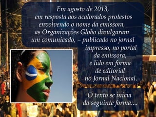 Em agosto de 2013,
em resposta aos acalorados protestos
envolvendo o nome da emissora,
as Organizações Globo divulgaram
um comunicado, – publicado no jornal
impresso, no portal
da emissora,
e lido em forma
de editorial
no Jornal Nacional.
O texto se inicia
da seguinte forma:...
 