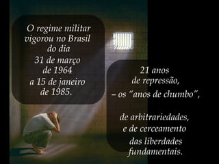 O regime militar
vigorou no Brasil
do dia
31 de março
de 1964
a 15 de janeiro
de 1985.
21 anos
de repressão,
– os “anos de chumbo”,
de arbitrariedades,
e de cerceamento
das liberdades
fundamentais.
 