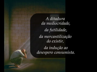 A ditadura
da mediocridade,
da futilidade,
da mercantilização
do existir,
da indução ao
desespero consumista.
 