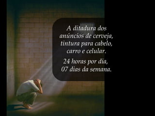 A ditadura dos
anúncios de cerveja,
tintura para cabelo,
carro e celular.
24 horas por dia,
07 dias da semana.
 