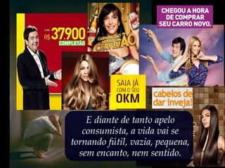 E diante de tanto apelo
consumista, a vida vai se
tornando fútil, vazia, pequena,
sem encanto, nem sentido.
 