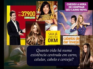 Quanta vida há numa
existência centrada em carro,
celular, cabelo e cerveja?
 