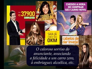 O caloroso sorriso do
anunciante, associando
a felicidade a um carro zero,
à embriaguez alcoólica, etc.
 