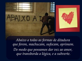 Abaixo a todas as formas de ditadura
que ferem, machucam, sufocam, oprimem.
De modo que possamos dar vez ao amor,
que transborda a lógica, e a subverte.
 