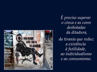 É preciso superar
o cinza e as cores
desbotadas
da ditadura,
da tirania que reduz
a existência
à futilidade,
ao individualismo
e ao consumismo.
 