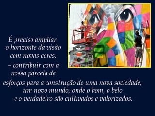 É preciso ampliar
o horizonte da visão
com novas cores,
– contribuir com a
nossa parcela de
esforços para a construção de uma nova sociedade,
um novo mundo, onde o bom, o belo
e o verdadeiro são cultivados e valorizados.
 