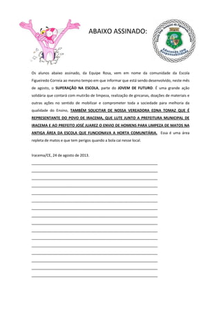 ABAIXO ASSINADO:
Os alunos abaixo assinado, da Equipe Rosa, vem em nome da comunidade da Escola
Figueiredo Correia ao mesmo tempo em que informar que está sendo desenvolvido, neste mês
de agosto, o SUPERAÇÃO NA ESCOLA, parte do JOVEM DE FUTURO. É uma grande ação
solidária que contará com mutirão de limpeza, realização de gincanas, doações de materiais e
outras ações no sentido de mobilizar e comprometer toda a sociedade para melhoria da
qualidade do Ensino, TAMBÉM SOLICITAR DE NOSSA VEREADORA EDNA TOMAZ QUE É
REPRESENTANTE DO POVO DE IRACEMA, QUE LUTE JUNTO A PREFEITURA MUNICIPAL DE
IRACEMA E AO PREFEITO JOSÉ JUAREZ O ENVIO DE HOMENS PARA LIMPEZA DE MATOS NA
ANTIGA ÁREA DA ESCOLA QUE FUNCIONAVA A HORTA COMUNITÁRIA. Essa é uma área
repleta de matos e que tem perigos quando a bola cai nesse local.
Iracema/CE, 24 de agosto de 2013.
______________________________________________________________
______________________________________________________________
______________________________________________________________
______________________________________________________________
______________________________________________________________
______________________________________________________________
______________________________________________________________
______________________________________________________________
______________________________________________________________
______________________________________________________________
______________________________________________________________
______________________________________________________________
______________________________________________________________
______________________________________________________________
______________________________________________________________
______________________________________________________________
 