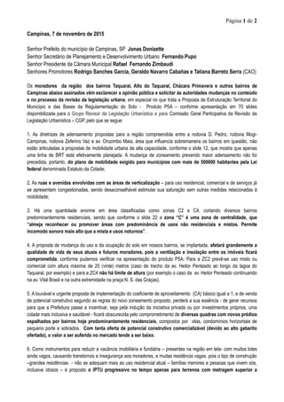 Página 1 de 2
Campinas, 7 de novembro de 2015
Senhor Prefeito do município de Campinas, SP Jonas Donizette
Senhor Secretário de Planejamento e Desenvolvimento Urbano Fernando Pupo
Senhor Presidente da Câmara Municipal Rafael Fernando Zimbaudi
Senhores Promotores Rodrigo Sanches Garcia, Geraldo Navarro Cabañas e Tatiana Barreto Serra (CAO)
Os moradores da região dos bairros Taquaral, Alto do Taquaral, Chácara Primavera e outros bairros de
Campinas abaixo assinados vêm esclarecer a opinião pública e solicitar às autoridades mudanças no conteúdo
e no processo da revisão da legislação urbana, em especial no que trata a Proposta de Estruturação Territorial do
Município e das Bases da Regulamentação do Solo - Produto P5A – conforme apresentação em 70 slides
disponibilizada para o Grupo Revisor da Legislação Urbanística e para Comissão Geral Participativa da Revisão da
Legislação Urbanística – CGP, pelo que se segue:
1. As diretrizes de adensamento propostas para a região compreendida entre a rodovia D. Pedro, rodovia Mogi-
Campinas, rodovia Zeferino Vaz e av. Orozimbo Maia, área que influencia sobremaneira os bairros em questão, não
estão articuladas a propostas de mobilidade urbana de alta capacidade, conforme o slide 12, que mostra que apenas
uma linha de BRT está efetivamente planejada. A mudança de zoneamento prevendo maior adensamento não foi
precedida, portanto, do plano de mobilidade exigido para municípios com mais de 500000 habitantes pela Lei
federal denominada Estatuto da Cidade;
2. As ruas e avenidas envolvidas com as áreas de verticalização – para uso residencial, comercial e de serviços já
se apresentam congestionadas, sendo desaconselhável estimular sua saturação sem outras medidas relacionadas à
mobilidade;
3. Há uma quantidade enorme em área classificadas como zonas C2 e C4, cortando diversos bairros
predominantemente residenciais, sendo que conforme o slide 22 a zona “C” é uma zona de centralidade, que
“almeja reconhecer ou promover áreas com predominância de usos não residenciais e mistos. Permite
incomodo sonoro mais alto que a mista e usos noturnos”.
4. A proposta de mudança do uso e da ocupação do solo em nossos bairros, se implantada, afetará grandemente a
qualidade de vida de seus atuais e futuros moradores, pois a ventilação e insolação entre os imóveis ficará
comprometida, conforme pudemos verificar na apresentação do produto P5A; Para a ZC2 prevê-se uso misto ou
comercial com altura máxima de 20 (vinte) metros (caso de trecho da av. Heitor Penteado ao longo da lagoa do
Taquaral, por exemplo) e para a ZC4 não há limite de altura (por exemplo o caso da av. Heitor Penteado continuando
na av. Vital Brasil e na outra extremidade na praça N. S. das Graças).
5. A louvável e urgente proposta de implementação do coeficiente de aproveitamento (CA) básico igual a 1, e de venda
de potencial construtivo segundo as regras do novo zoneamento proposto, perderá a sua essência - de gerar recursos
para que a Prefeitura passe a incentivar, seja pela indução da iniciativa privada ou por investimentos próprios, uma
cidade mais inclusiva e saudável - ficará obscurecida pelo comprometimento de diversas quadras com novos prédios
espalhados por bairros hoje predominantemente residenciais, compostos por vilas, condomínios horizontais de
pequeno porte e sobrados. Com tanta oferta de potencial construtivo comercializável (devido ao alto gabarito
ofertado), o valor a ser auferido no mercado tende a ser baixo.
6. Como instrumentos para reduzir a vacância imobiliária e fundiária – presentes na região em tela- com muitos lotes
ainda vagos, causando transtornos e insegurança aos moradores, e muitas residência vagas, pois o tipo de construção
–grandes residências - não se adequam mais ao uso residencial atual – famílias menores e pessoas que vivem sós,
inclusive idosos – é proposto o IPTU progressivo no tempo apenas para terrenos com metragem superior a
 