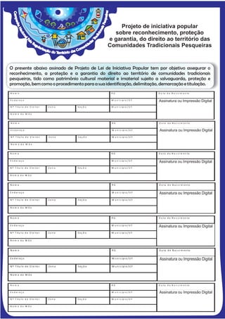 Projeto de iniciativa popular
                                                      sobre reconhecimento, proteção
                                                    e garantia, do direito ao território das
                                                    Comunidades Tradicionais Pesqueiras


O presente abaixo assinado de Projeto de Lei de Iniciativa Popular tem por objetivo assegurar o
reconhecimento, a proteção e a garantia do direito ao território de comunidades tradicionais
pesqueiras, tido como patrimônio cultural material e imaterial sujeito a salvaguarda, proteção e
promoção, bem como o procedimento para a sua identificação, delimitação, demarcação e titulação.
Nom e                                                RG                       D a ta d e N a s ci m e n to

En d ereç o                                          M u n i c íp i o / U F   A s s i n a t u r a o ou Impressão i Digital
                                                                              Assinatura u Im p r e s s ã o D g i t a l
N º T ítu l o d e E l e i to r   Zona    Seç ã o     M u n i c íp i o / U F


Nom e da M ãe                                                                 __ _ __ _ __ __ _ __ _ __ _ __ _ __ __ _


Nom e                                                RG                       D a ta d e N a s ci m e n to

En d ereç o                                          M u n i c íp i o / U F   A s s i n a t u r a o ou Impressão i Digital
                                                                              Assinatura u Im p r e s s ã o D g i t a l
N º T ítu l o d e E l e i to r   Zona    Seç ã o     M u n i c íp i o / U F

Nom e da M ãe                                                                 __ _ __ _ __ __ _ __ _ __ _ __ _ __ __ _


Nom e                                                RG                       D a ta d e N a s ci m e n to

En d ereç o                                          M u n i c íp i o / U F   A s s i n a t u r a o ou Impressão iDigital
                                                                              Assinatura u Im p r e s s ã o D g i t a l
N º T ítu l o d e E l e i to r   Zona    Seç ã o     M u n i c íp i o / U F


Nom e da M ãe                                                                 __ _ __ _ __ __ _ __ _ __ _ __ _ __ __ _


Nom e                                                RG                       D a ta d e N a s ci m e n to

En d ereç o                                          M u n i c íp i o / U F   A s s in a t u r a oouIm p r e s s ã o D iDigital
                                                                              Assinatura u Impressão g it a l
N º T ítu l o d e E l e i to r   Zona    Seç ã o     M u n i c íp i o / U F


Nom e da M ãe                                                                 __ _ __ _ __ __ _ __ _ __ _ __ _ __ __ _


Nom e                                                RG                       D a ta d e N a s ci m e n to

En d ereç o                                          M u n i c íp i o / U F   A s s in a t u r a o ou Impressãoi Digital
                                                                              Assinatura u Im p r e s s ã o D g it a l
N º T ítu l o d e E l e i to r   Zona    Seç ã o     M u n i c íp i o / U F


Nom e da M ãe                                                                 __ _ __ _ __ __ _ __ _ __ _ __ _ __ __ _


Nom e                                                RG                       D a ta d e N a s ci m e n to

En d er eç o                                         M u n i c ípi o / U F    Assinatura ou Impressão Digital
                                                                              A s s in a t u r a o u Im p r e s s ã o D i g it a l

N º T ítu l o d e E l e i to r   Zon a   S eç ã o    M u n i c ípi o / U F


Nom e da M ã e                                                                __ _ __ _ __ __ _ __ _ __ _ __ _ __ __ _


Nom e                                                RG                       D a ta d e N a s ci m e n to

En d ereç o                                          M u n i c íp i o / U F   Assinatura ou Impressão Digital
                                                                              A s s i n a t u r a o u Im p r e s s ã o D i g i t a l

N º T ítu l o d e E l e i to r   Zona    Seç ã o     M u n i c íp i o / U F


Nom e da M ãe                                                                 __ _ __ _ __ __ _ __ _ __ _ __ _ __ __ _
 