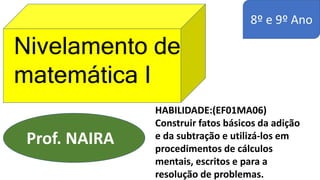8º e 9º Ano
Nivelamento de
matemática I
Prof. NAIRA
HABILIDADE:(EF01MA06)
Construir fatos básicos da adição
e da subtração e utilizá-los em
procedimentos de cálculos
mentais, escritos e para a
resolução de problemas.
 
