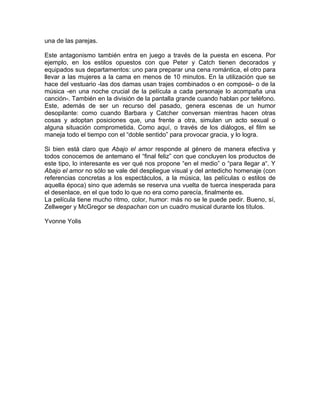 una de las parejas.

Este antagonismo también entra en juego a través de la puesta en escena. Por
ejemplo, en los estilos opuestos con que Peter y Catch tienen decorados y
equipados sus departamentos: uno para preparar una cena romántica, el otro para
llevar a las mujeres a la cama en menos de 10 minutos. En la utilización que se
hace del vestuario -las dos damas usan trajes combinados o en composé- o de la
música -en una noche crucial de la película a cada personaje lo acompaña una
canción-. También en la división de la pantalla grande cuando hablan por teléfono.
Este, además de ser un recurso del pasado, genera escenas de un humor
desopilante: como cuando Barbara y Catcher conversan mientras hacen otras
cosas y adoptan posiciones que, una frente a otra, simulan un acto sexual o
alguna situación comprometida. Como aquí, o través de los diálogos, el film se
maneja todo el tiempo con el “doble sentido” para provocar gracia, y lo logra.

Si bien está claro que Abajo el amor responde al género de manera efectiva y
todos conocemos de antemano el “final feliz” con que concluyen los productos de
este tipo, lo interesante es ver qué nos propone “en el medio” o “para llegar a“. Y
Abajo el amor no sólo se vale del despliegue visual y del antedicho homenaje (con
referencias concretas a los espectáculos, a la música, las películas o estilos de
aquella época) sino que además se reserva una vuelta de tuerca inesperada para
el desenlace, en el que todo lo que no era como parecía, finalmente es.
La película tiene mucho ritmo, color, humor: más no se le puede pedir. Bueno, sí,
Zellweger y McGregor se despachan con un cuadro musical durante los títulos.

Yvonne Yolis
 